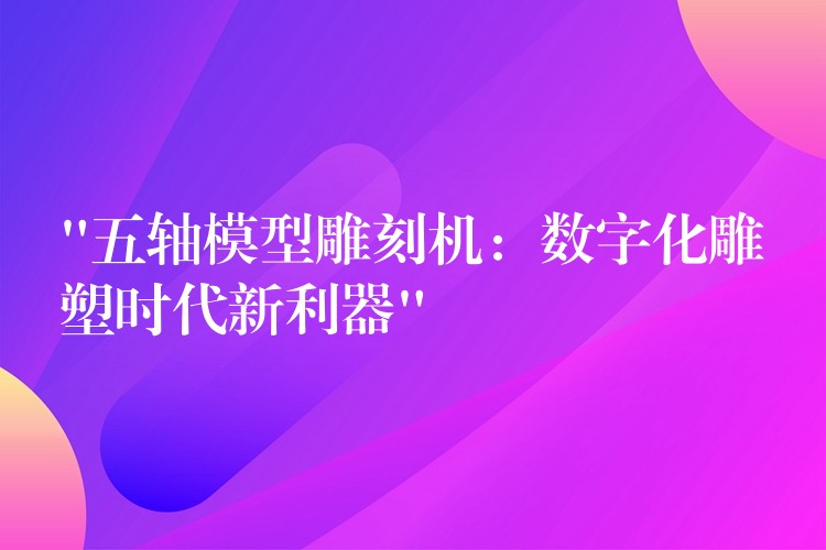 “五轴模型雕刻机：数字化雕塑时代新利器”
