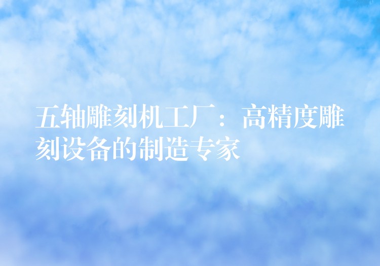 五轴雕刻机工厂：高精度雕刻设备的制造专家