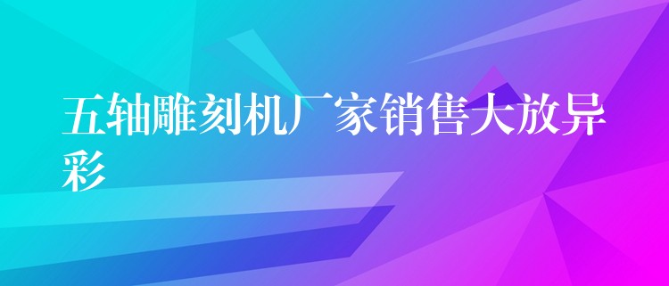 五轴雕刻机厂家销售大放异彩