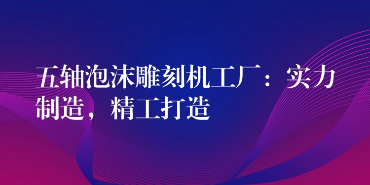 五轴泡沫雕刻机工厂：实力制造，精工打造