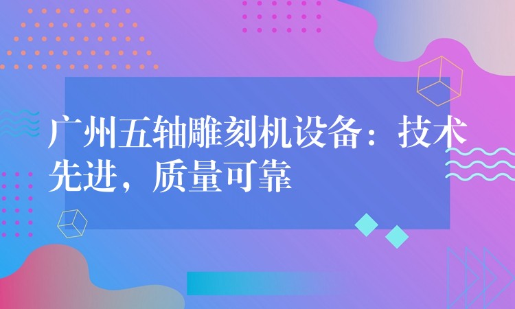广州五轴雕刻机设备：技术先进，质量可靠